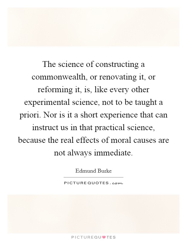 The science of constructing a commonwealth, or renovating it, or reforming it, is, like every other experimental science, not to be taught a priori. Nor is it a short experience that can instruct us in that practical science, because the real effects of moral causes are not always immediate Picture Quote #1
