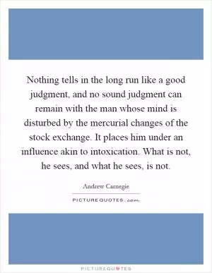 Nothing tells in the long run like a good judgment, and no sound judgment can remain with the man whose mind is disturbed by the mercurial changes of the stock exchange. It places him under an influence akin to intoxication. What is not, he sees, and what he sees, is not Picture Quote #1