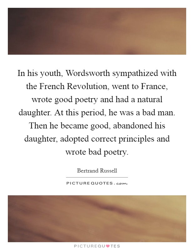 In his youth, Wordsworth sympathized with the French Revolution, went to France, wrote good poetry and had a natural daughter. At this period, he was a bad man. Then he became good, abandoned his daughter, adopted correct principles and wrote bad poetry Picture Quote #1