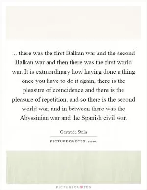 ... there was the first Balkan war and the second Balkan war and then there was the first world war. It is extraordinary how having done a thing once you have to do it again, there is the pleasure of coincidence and there is the pleasure of repetition, and so there is the second world war, and in between there was the Abyssinian war and the Spanish civil war Picture Quote #1