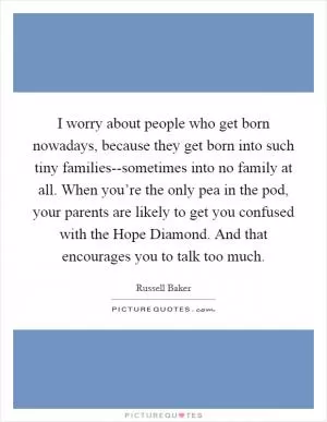 I worry about people who get born nowadays, because they get born into such tiny families--sometimes into no family at all. When you’re the only pea in the pod, your parents are likely to get you confused with the Hope Diamond. And that encourages you to talk too much Picture Quote #1