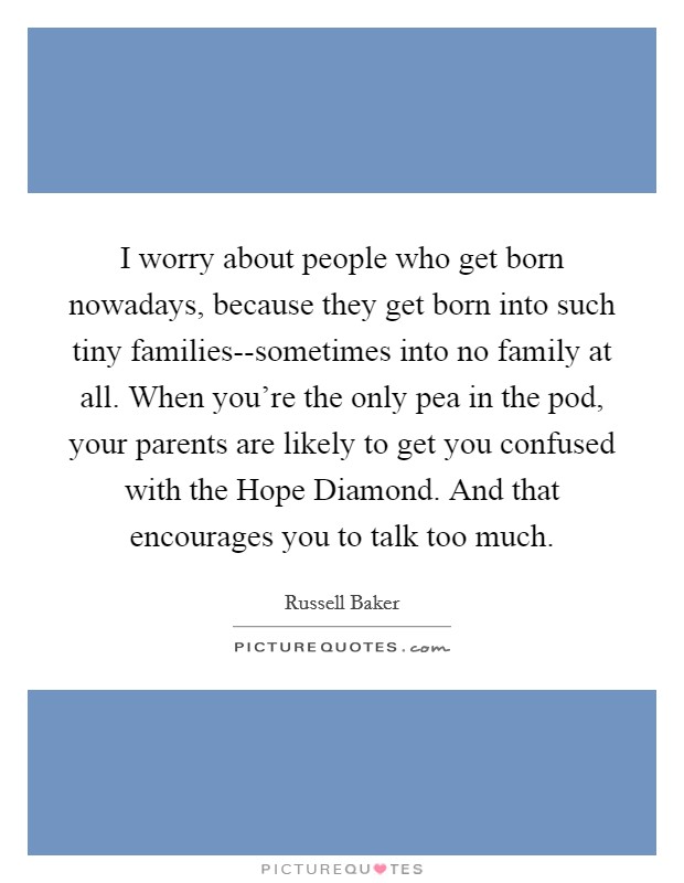 I worry about people who get born nowadays, because they get born into such tiny families--sometimes into no family at all. When you're the only pea in the pod, your parents are likely to get you confused with the Hope Diamond. And that encourages you to talk too much Picture Quote #1