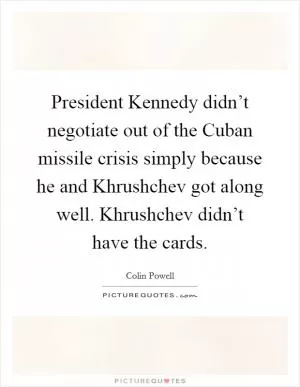 President Kennedy didn’t negotiate out of the Cuban missile crisis simply because he and Khrushchev got along well. Khrushchev didn’t have the cards Picture Quote #1