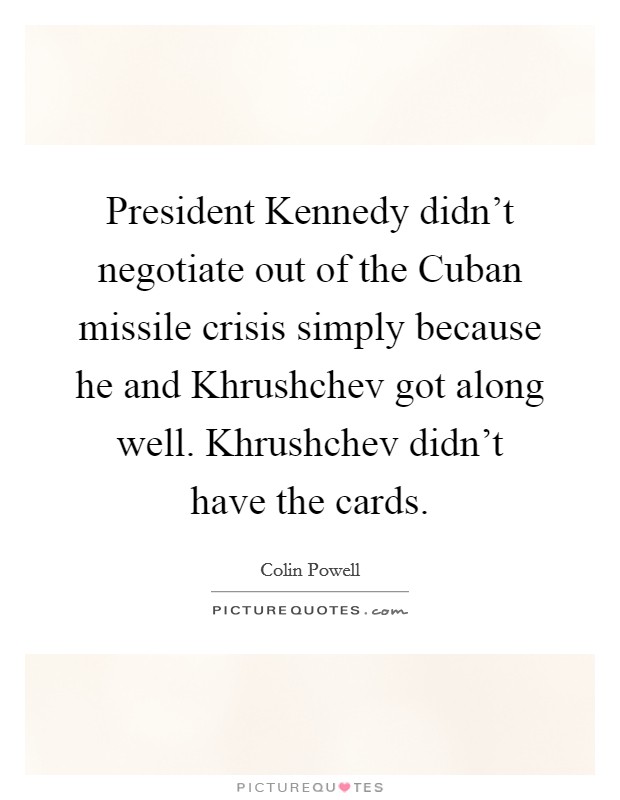 President Kennedy didn't negotiate out of the Cuban missile crisis simply because he and Khrushchev got along well. Khrushchev didn't have the cards Picture Quote #1