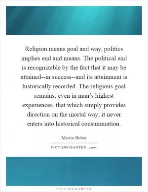 Religion means goal and way, politics implies end and means. The political end is recognizable by the fact that it may be attained--in success--and its attainment is historically recorded. The religious goal remains, even in man’s highest experiences, that which simply provides direction on the mortal way; it never enters into historical consummation Picture Quote #1
