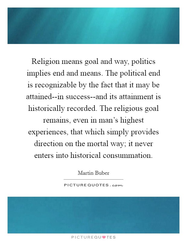 Religion means goal and way, politics implies end and means. The political end is recognizable by the fact that it may be attained--in success--and its attainment is historically recorded. The religious goal remains, even in man's highest experiences, that which simply provides direction on the mortal way; it never enters into historical consummation Picture Quote #1