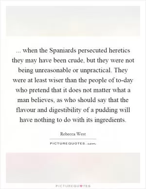 ... when the Spaniards persecuted heretics they may have been crude, but they were not being unreasonable or unpractical. They were at least wiser than the people of to-day who pretend that it does not matter what a man believes, as who should say that the flavour and digestibility of a pudding will have nothing to do with its ingredients Picture Quote #1