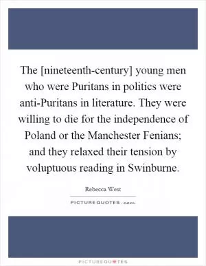 The [nineteenth-century] young men who were Puritans in politics were anti-Puritans in literature. They were willing to die for the independence of Poland or the Manchester Fenians; and they relaxed their tension by voluptuous reading in Swinburne Picture Quote #1