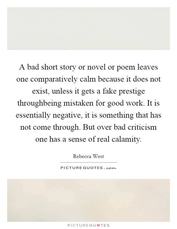 A bad short story or novel or poem leaves one comparatively calm because it does not exist, unless it gets a fake prestige throughbeing mistaken for good work. It is essentially negative, it is something that has not come through. But over bad criticism one has a sense of real calamity Picture Quote #1