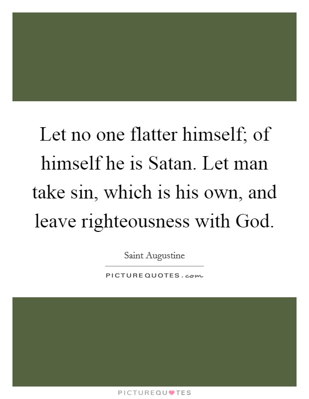 Let no one flatter himself; of himself he is Satan. Let man take sin, which is his own, and leave righteousness with God Picture Quote #1