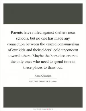 Parents have railed against shelters near schools, but no one has made any connection between the crazed consumerism of our kids and their elders’ cold unconcern toward others. Maybe the homeless are not the only ones who need to spend time in these places to thaw out Picture Quote #1