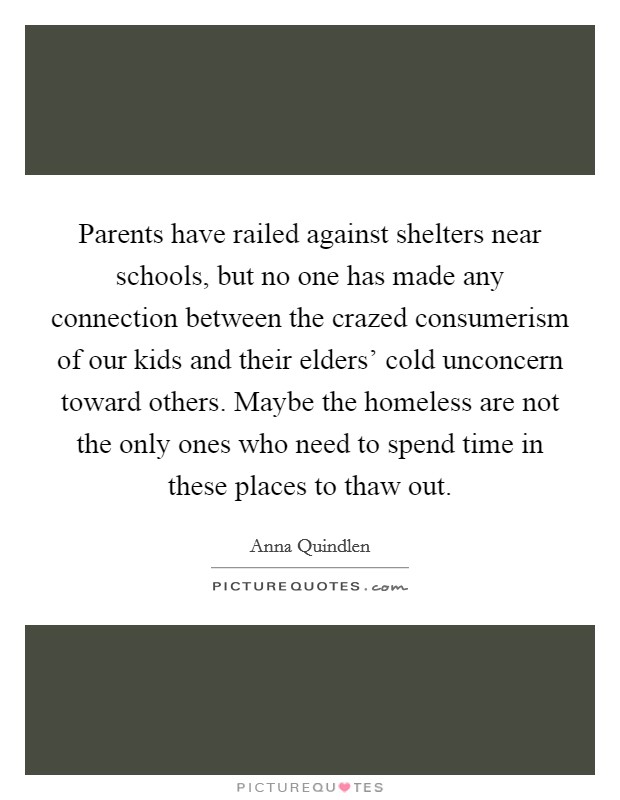 Parents have railed against shelters near schools, but no one has made any connection between the crazed consumerism of our kids and their elders' cold unconcern toward others. Maybe the homeless are not the only ones who need to spend time in these places to thaw out Picture Quote #1