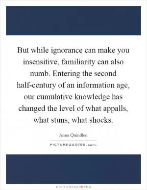 But while ignorance can make you insensitive, familiarity can also numb. Entering the second half-century of an information age, our cumulative knowledge has changed the level of what appalls, what stuns, what shocks Picture Quote #1