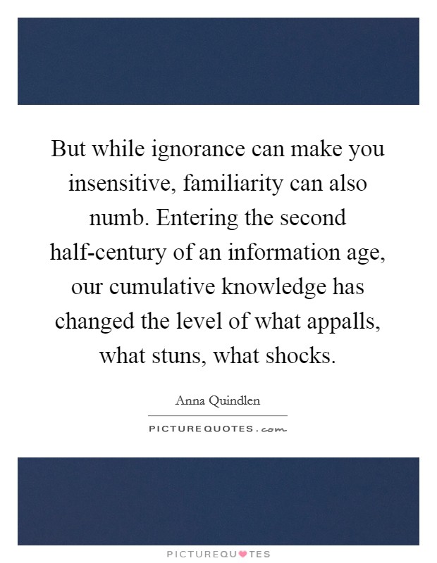 But while ignorance can make you insensitive, familiarity can also numb. Entering the second half-century of an information age, our cumulative knowledge has changed the level of what appalls, what stuns, what shocks Picture Quote #1