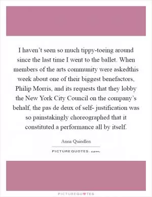 I haven’t seen so much tippy-toeing around since the last time I went to the ballet. When members of the arts community were askedthis week about one of their biggest benefactors, Philip Morris, and its requests that they lobby the New York City Council on the company’s behalf, the pas de deux of self- justification was so painstakingly choreographed that it constituted a performance all by itself Picture Quote #1