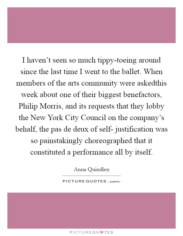 I haven't seen so much tippy-toeing around since the last time I went to the ballet. When members of the arts community were askedthis week about one of their biggest benefactors, Philip Morris, and its requests that they lobby the New York City Council on the company's behalf, the pas de deux of self- justification was so painstakingly choreographed that it constituted a performance all by itself Picture Quote #1