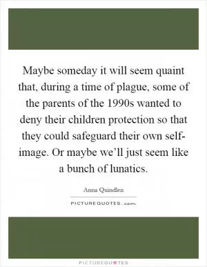 Maybe someday it will seem quaint that, during a time of plague, some of the parents of the 1990s wanted to deny their children protection so that they could safeguard their own self- image. Or maybe we’ll just seem like a bunch of lunatics Picture Quote #1