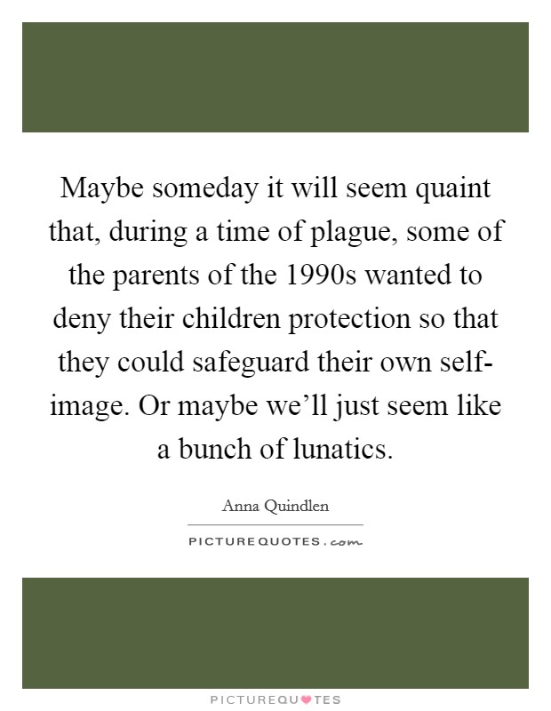 Maybe someday it will seem quaint that, during a time of plague, some of the parents of the 1990s wanted to deny their children protection so that they could safeguard their own self- image. Or maybe we'll just seem like a bunch of lunatics Picture Quote #1