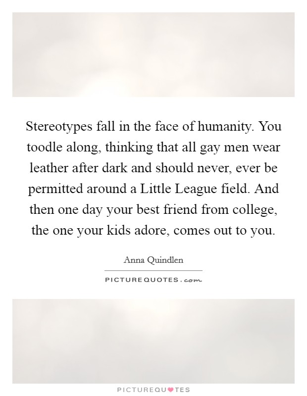 Stereotypes fall in the face of humanity. You toodle along, thinking that all gay men wear leather after dark and should never, ever be permitted around a Little League field. And then one day your best friend from college, the one your kids adore, comes out to you Picture Quote #1
