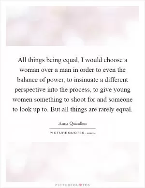 All things being equal, I would choose a woman over a man in order to even the balance of power, to insinuate a different perspective into the process, to give young women something to shoot for and someone to look up to. But all things are rarely equal Picture Quote #1