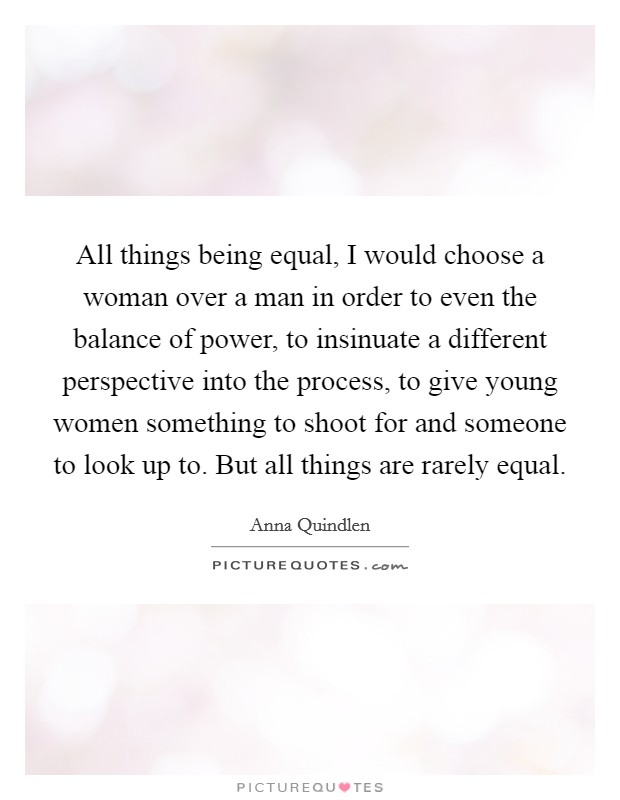 All things being equal, I would choose a woman over a man in order to even the balance of power, to insinuate a different perspective into the process, to give young women something to shoot for and someone to look up to. But all things are rarely equal Picture Quote #1