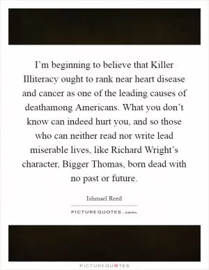 I’m beginning to believe that Killer Illiteracy ought to rank near heart disease and cancer as one of the leading causes of deathamong Americans. What you don’t know can indeed hurt you, and so those who can neither read nor write lead miserable lives, like Richard Wright’s character, Bigger Thomas, born dead with no past or future Picture Quote #1