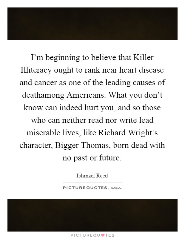 I'm beginning to believe that Killer Illiteracy ought to rank near heart disease and cancer as one of the leading causes of deathamong Americans. What you don't know can indeed hurt you, and so those who can neither read nor write lead miserable lives, like Richard Wright's character, Bigger Thomas, born dead with no past or future Picture Quote #1