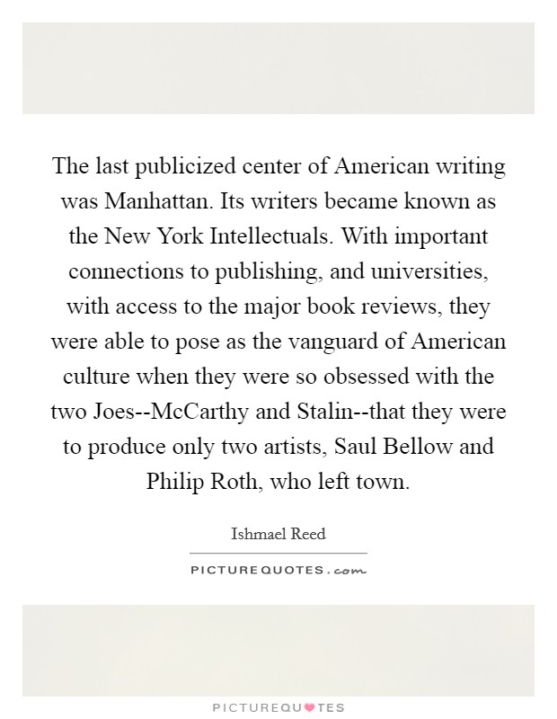 The last publicized center of American writing was Manhattan. Its writers became known as the New York Intellectuals. With important connections to publishing, and universities, with access to the major book reviews, they were able to pose as the vanguard of American culture when they were so obsessed with the two Joes--McCarthy and Stalin--that they were to produce only two artists, Saul Bellow and Philip Roth, who left town Picture Quote #1