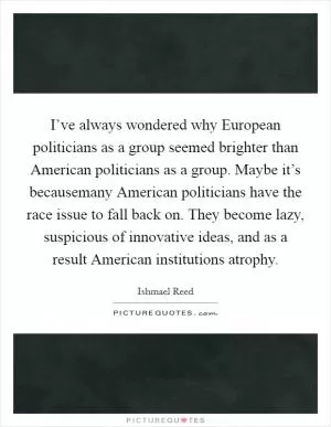 I’ve always wondered why European politicians as a group seemed brighter than American politicians as a group. Maybe it’s becausemany American politicians have the race issue to fall back on. They become lazy, suspicious of innovative ideas, and as a result American institutions atrophy Picture Quote #1