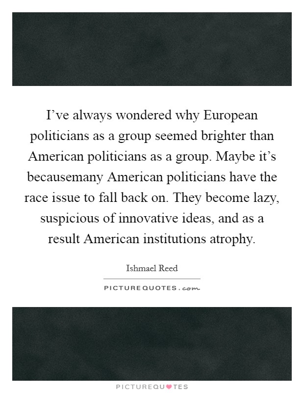 I've always wondered why European politicians as a group seemed brighter than American politicians as a group. Maybe it's becausemany American politicians have the race issue to fall back on. They become lazy, suspicious of innovative ideas, and as a result American institutions atrophy Picture Quote #1
