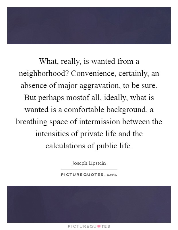 What, really, is wanted from a neighborhood? Convenience, certainly, an absence of major aggravation, to be sure. But perhaps mostof all, ideally, what is wanted is a comfortable background, a breathing space of intermission between the intensities of private life and the calculations of public life Picture Quote #1