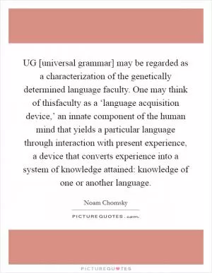 UG [universal grammar] may be regarded as a characterization of the genetically determined language faculty. One may think of thisfaculty as a ‘language acquisition device,’ an innate component of the human mind that yields a particular language through interaction with present experience, a device that converts experience into a system of knowledge attained: knowledge of one or another language Picture Quote #1