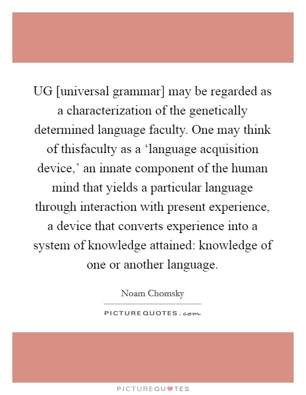 UG [universal grammar] may be regarded as a characterization of the genetically determined language faculty. One may think of thisfaculty as a ‘language acquisition device,' an innate component of the human mind that yields a particular language through interaction with present experience, a device that converts experience into a system of knowledge attained: knowledge of one or another language Picture Quote #1