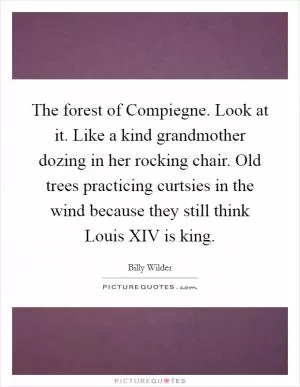 The forest of Compiegne. Look at it. Like a kind grandmother dozing in her rocking chair. Old trees practicing curtsies in the wind because they still think Louis XIV is king Picture Quote #1