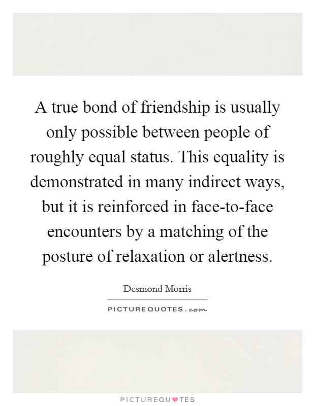 A true bond of friendship is usually only possible between people of roughly equal status. This equality is demonstrated in many indirect ways, but it is reinforced in face-to-face encounters by a matching of the posture of relaxation or alertness Picture Quote #1