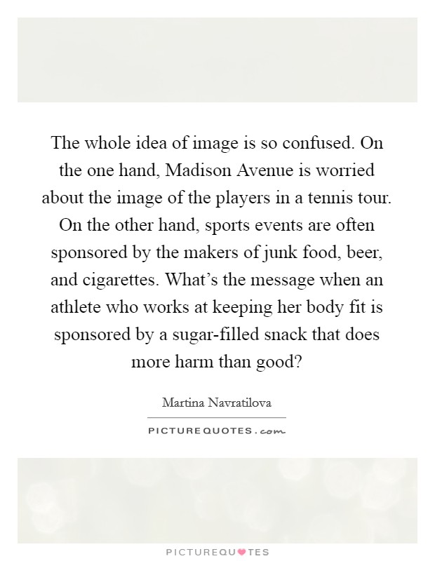 The whole idea of image is so confused. On the one hand, Madison Avenue is worried about the image of the players in a tennis tour. On the other hand, sports events are often sponsored by the makers of junk food, beer, and cigarettes. What's the message when an athlete who works at keeping her body fit is sponsored by a sugar-filled snack that does more harm than good? Picture Quote #1