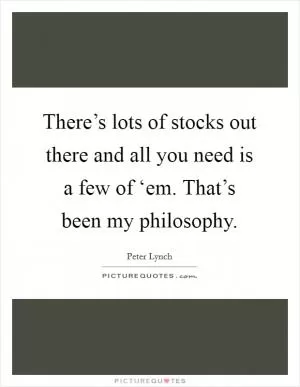 There’s lots of stocks out there and all you need is a few of ‘em. That’s been my philosophy Picture Quote #1