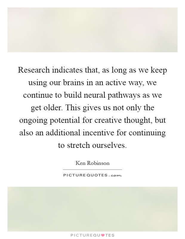 Research indicates that, as long as we keep using our brains in an active way, we continue to build neural pathways as we get older. This gives us not only the ongoing potential for creative thought, but also an additional incentive for continuing to stretch ourselves Picture Quote #1