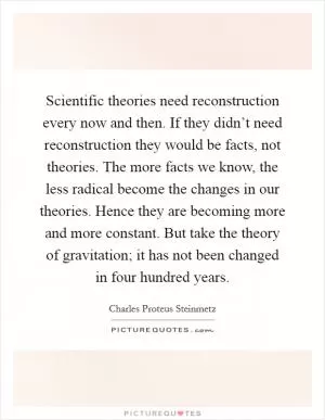 Scientific theories need reconstruction every now and then. If they didn’t need reconstruction they would be facts, not theories. The more facts we know, the less radical become the changes in our theories. Hence they are becoming more and more constant. But take the theory of gravitation; it has not been changed in four hundred years Picture Quote #1