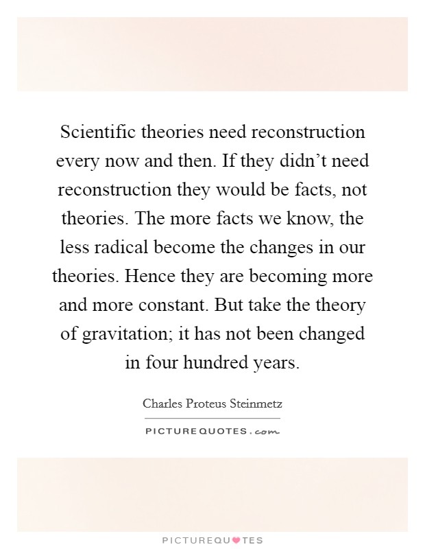 Scientific theories need reconstruction every now and then. If they didn't need reconstruction they would be facts, not theories. The more facts we know, the less radical become the changes in our theories. Hence they are becoming more and more constant. But take the theory of gravitation; it has not been changed in four hundred years Picture Quote #1