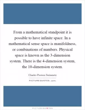 From a mathematical standpoint it is possible to have infinite space. In a mathematical sense space is manifoldness, or combinations of numbers. Physical space is known as the 3-dimension system. There is the 4-dimension system, the 10-dimension system Picture Quote #1