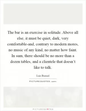 The bar is an exercise in solitude. Above all else, it must be quiet, dark, very comfortable-and, contrary to modern mores, no music of any kind, no matter how faint. In sum, there should be no more than a dozen tables, and a clientele that doesn’t like to talk Picture Quote #1
