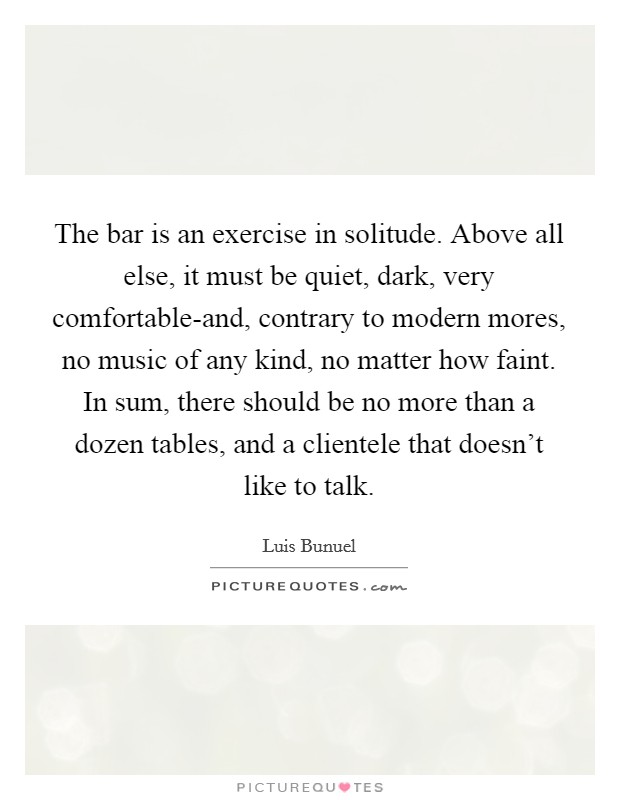 The bar is an exercise in solitude. Above all else, it must be quiet, dark, very comfortable-and, contrary to modern mores, no music of any kind, no matter how faint. In sum, there should be no more than a dozen tables, and a clientele that doesn't like to talk Picture Quote #1