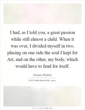 I had, as I told you, a great passion while still almost a child. When it was over, I divided myself in two, placing on one side the soul I kept for Art, and on the other, my body, which would have to fend for itself Picture Quote #1