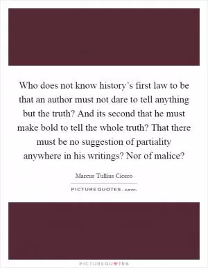 Who does not know history’s first law to be that an author must not dare to tell anything but the truth? And its second that he must make bold to tell the whole truth? That there must be no suggestion of partiality anywhere in his writings? Nor of malice? Picture Quote #1