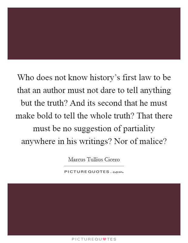 Who does not know history's first law to be that an author must not dare to tell anything but the truth? And its second that he must make bold to tell the whole truth? That there must be no suggestion of partiality anywhere in his writings? Nor of malice? Picture Quote #1