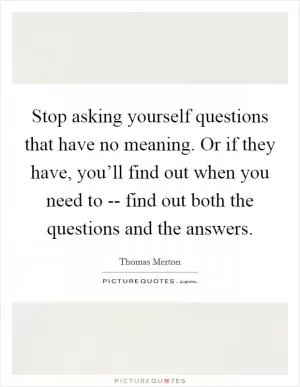 Stop asking yourself questions that have no meaning. Or if they have, you’ll find out when you need to -- find out both the questions and the answers Picture Quote #1