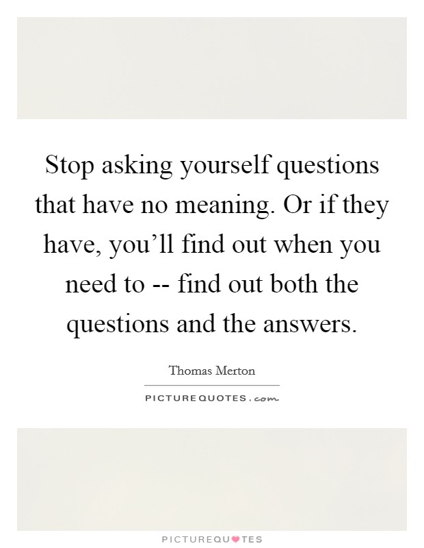 Stop asking yourself questions that have no meaning. Or if they have, you'll find out when you need to -- find out both the questions and the answers Picture Quote #1