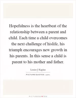Hopefulness is the heartbeat of the relationship between a parent and child. Each time a child overcomes the next challenge of hislife, his triumph encourages new growth in his parents. In this sense a child is parent to his mother and father Picture Quote #1
