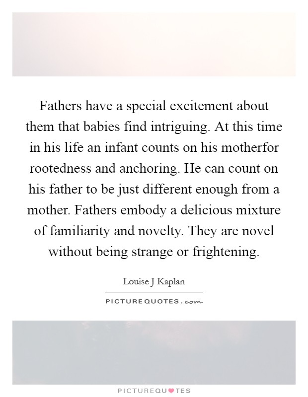 Fathers have a special excitement about them that babies find intriguing. At this time in his life an infant counts on his motherfor rootedness and anchoring. He can count on his father to be just different enough from a mother. Fathers embody a delicious mixture of familiarity and novelty. They are novel without being strange or frightening Picture Quote #1
